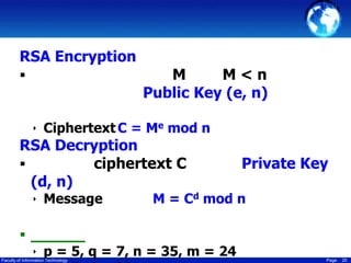 RSA Encryption


M
M<n
Public Key (e, n)

‣ Ciphertext C = Me mod n

RSA Decryption

ciphertext C
(d, n)
‣ Message

Private Key

M = Cd mod n


‣ p = 5, q = 7, n = 35, m = 24

Faculty of Information Technology

Page

25

 