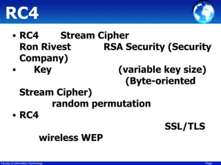 RC4
 RC4

Stream Cipher
Ron Rivest
RSA Security (Security
Company)

Key
(variable key size)
(Byte-oriented
Stream Cipher)
random permutation
 RC4
SSL/TLS
wireless WEP
Faculty of Information Technology

Page

 