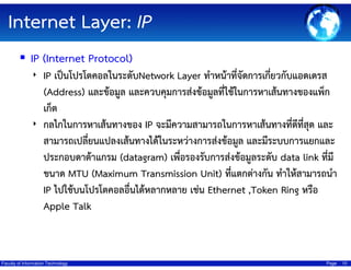 Internet Layer: IP
IP (Internet Protocol)
‣ IP เป็นโปรโตคอลในระดับNetwork Layer ทําหน้าที่จัดการเกี่ยวกับแอดเดรส

(Address) และข้อมูล และควบคุมการส่งข้อมูลที่ใช้ในการหาเส้นทางของแพ็ก
เก็ต
‣ กลไกในการหาเส้นทางของ IP จะมีความสามารถในการหาเส้นทางที่ดทสุด และ
ี ี่
สามารถเปลี่ยนแปลงเส้นทางได้ในระหว่างการส่งข้อมูล และมีระบบการแยกและ
ประกอบดาต้าแกรม (datagram) เพื่อรองรับการส่งข้อมูลระดับ data link ที่มี
ขนาด MTU (Maximum Transmission Unit) ทีแตกต่างกัน ทําให้สามารถนํา
่
IP ไปใช้บนโปรโตคอลอื่นได้หลากหลาย เช่น Ethernet ,Token Ring หรือ
Apple Talk

Faculty of Information Technology

Page

10

 