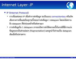 Internet Layer: IP
IP (Internet Protocol)
‣ การเชื่อมต่อของ IP เพื่อทําการส่งข้อมูล จะเป็นแบบ connectionless หรือเกิด

เส้นทางการเชื่อมต่อในทุกๆครั้งของการส่งข้อมูล 1 datagram โดยจะไม่ทราบ
ถึง datagram ที่สงก่อนหน้าหรือส่งตามมา
่
‣ การส่งข้อมูลใน 1 datagram อาจจะเกิดการส่งได้หลายครังในกรณีทมการแบ่ง
้
ี่ ี
ข้อมูลออกเป็นส่วนย่อยๆ (fragmentation) และถูกนําไปรวมเป็น datagram
เดิมเมื่อถึงปลายทาง

Faculty of Information Technology

Page

11

 