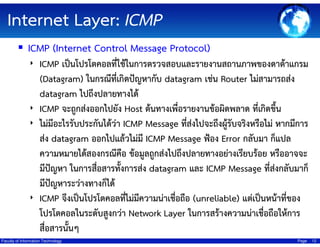 Internet Layer: ICMP
ICMP (Internet Control Message Protocol)
่
‣ ICMP เป็นโปรโตคอลทีใช้ในการตรวจสอบและรายงานสถานภาพของดาต้าแกรม
(Datagram) ในกรณีที่เกิดปัญหากับ datagram เช่น Router ไม่สามารถส่ง
datagram ไปถึงปลายทางได้
‣ ICMP จะถูกส่งออกไปยัง Host ต้นทางเพื่อรายงานข้อผิดพลาด ที่เกิดขึ้น
‣ ไม่มีอะไรรับประกันได้ว่า ICMP Message ทีสงไปจะถึงผู้รับจริงหรือไม่ หากมีการ
่่
ส่ง datagram ออกไปแล้วไม่มี ICMP Message ฟ้อง Error กลับมา ก็แปล
ความหมายได้สองกรณีคือ ข้อมูลถูกส่งไปถึงปลายทางอย่างเรียบร้อย หรืออาจจะ
มีปัญหา ในการสื่อสารทังการส่ง datagram และ ICMP Message ที่สงกลับมาก็
้
่
มีปัญหาระว่างทางก็ได้
‣ ICMP จึงเป็นโปรโตคอลทีไม่มีความน่าเชื่อถือ (unreliable) แต่เป็นหน้าที่ของ
่
โปรโตคอลในระดับสูงกว่า Network Layer ในการสร้างความน่าเชื่อถือให้การ
สื่อสารนั้นๆ
Faculty of Information Technology

Page

12

 