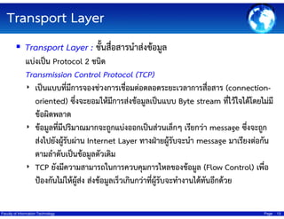 Transport Layer
Transport Layer : ชั้นสื่อสารนําส่งข้อมูล
แบ่งเป็น Protocol 2 ชนิด
Transmission Control Protocol (TCP)
‣ เป็นแบบที่มีการจองช่วงการเชื่อมต่อตลอดระยะเวลาการสือสาร (connection่
oriented) ซึ่งจะยอมให้มีการส่งข้อมูลเป็นแบบ Byte stream ทีไว้ใจได้โดยไม่มี
่
ข้อผิดพลาด
‣ ข้อมูลที่มีปริมาณมากจะถูกแบ่งออกเป็นส่วนเล็กๆ เรียกว่า message ซึ่งจะถูก
ส่งไปยังผู้รับผ่าน Internet Layer ทางฝ่ายผู้รับจะนํา message มาเรียงต่อกัน
ตามลําดับเป็นข้อมูลตัวเดิม
‣ TCP ยังมีความสามารถในการควบคุมการไหลของข้อมูล (Flow Control) เพื่อ
ป้องกันไม่ให้ผสง ส่งข้อมูลเร็วเกินกว่าที่ผู้รับจะทํางานได้ทันอีกด้วย
ู้ ่
Faculty of Information Technology

Page

13

 
