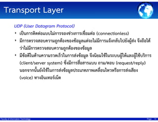 Transport Layer
UDP (User Datagram Protocol)
‣ เป็นการติดต่อแบบไม่การจองช่วงการเชื่อมต่อ (connectionless)
‣ มีการตรวจสอบความถูกต้องของข้อมูลแต่จะไม่มีการแจ้งกลับไปยังผู้สง จึงถือได้
่
ว่าไม่มีการตรวจสอบความถูกต้องของข้อมูล
‣ มีข้อดีในด้านความรวดเร็วในการส่งข้อมูล จึงนิยมใช้ในระบบผู้ให้และผูใช้บริการ
้
(client/server system) ซึ่งมีการสือสารแบบ ถาม/ตอบ (request/reply)
่
นอกจากนั้นยังใช้ในการส่งข้อมูลประเภทภาพเคลื่อนไหวหรือการส่งเสียง
(voice) ทางอินเทอร์เน็ต

Faculty of Information Technology

Page

14

 