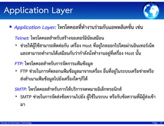 Application Layer
Application Layer: โพรโตคอลที่ทํางานร่วมกับแอพพลิเคชั่น เช่น
Telnet: โพรโตคอลสําหรับสร้างจอเทอร์มินลเสมือน
ั
‣ ช่วยให้ผู้ใช้สามารถติดต่อกับ เครื่อง Host ที่อยูไกลออกไปโดยผ่านอินเทอร์เน็ต
่
และสามารถทํางานได้เสมือนกับว่ากําลังนังทํางานอยูที่เครื่อง Host นั้น
่
่
FTP: โพรโตคอลสําหรับการจัดการแฟ้มข้อมูล
‣ FTP ช่วยในการคัดลอกแฟ้มข้อมูลมาจากเครื่อง อื่นที่อยู่ในระบบเครือข่ายหรือ
ส่งสําเนาแฟ้มข้อมูลไปยังเครืองใดๆก็ได้
่

SMTP: โพรโตคอลสําหรับการให้บริการจดหมายอิเล็กทรอนิกส์
ี
‣ SMTP ช่วยในการจัดส่งข้อความไปยัง ผู้ใช้ในระบบ หรือรับข้อความที่มผู้ส่งเข้า
มา
Faculty of Information Technology

Page

15

 