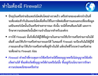 ทําไมต้องมี Firewall?
ปัจจุบันเครือข่ายอินเทอร์เน็ตเติบโตอย่างรวดเร็ว เครือข่ายขององค์กรจําเป็นที่
จะต้องต่อเข้ากับอินเทอร์เน็ตเพื่อทีจะใช้ในการติดต่อสือสารและแลกเปลี่ยนข้อมูล
่
่
แต่อินเทอร์เน็ตนั้นเป็นเครือข่ายสาธารณะ ดังนัน จะมีทงคนดีและไม่ดี และการ
้
ั้
รักษาความปลอดภัยนั้นมีความจําเป็นมากสําหรับองค์กร
การใช้ Firewall นั้นก็เพื่อให้ผู้ใช้ทอยู่ภายในสามารถใช้บริการเครือข่ายภายในได้
ี่
เต็มที่ และใช้บริการเครือข่ายภายนอกได้ ในขณะที่ Firewall จะป้องกันไม่ให้ผใช้
ู้
ภายนอกเข้ามาใช้บริการเครือข่ายที่อยู่ข้างในได้ แพ็กเก็ตที่วิ่งระหว่างเครือข่าย
จะต้องผ่าน Firewall ก่อน

Firewall ทําหน้าที่ควบคุมการใช้เครือข่ายได้โดยอนุญาตหรือไม่อนุญาตให้แพ็ก
เก็ตผ่านได้ ซึงแพ็กเก็ตที่อนุญาตให้ผ่านหรือไม่นน ขึนอยู่กับนโยบายการรักษา
่
ั้ ้
ความปลอดภัยของเครือข่าย
Faculty of Information Technology

Page

16

 
