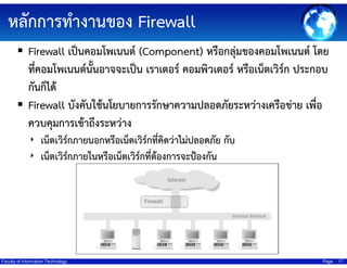 หลักการทํางานของ Firewall
Firewall เป็นคอมโพเนนต์ (Component) หรือกลุ่มของคอมโพเนนต์ โดย
ที่คอมโพเนนต์นั้นอาจจะเป็น เราเตอร์ คอมพิวเตอร์ หรือเน็ตเวิร์ก ประกอบ
กันก็ได้
Firewall บังคับใช้นโยบายการรักษาความปลอดภัยระหว่างเครือข่าย เพื่อ
ควบคุมการเข้าถึงระหว่าง
‣ เน็ตเวิร์กภายนอกหรือเน็ตเวิร์กที่คิดว่าไม่ปลอดภัย กับ
‣ เน็ตเวิร์กภายในหรือเน็ตเวิร์กที่ต้องการจะป้องกัน

Faculty of Information Technology

Page

17

 