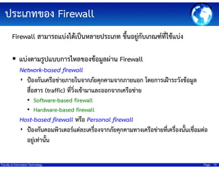 ประเภทของ Firewall
Firewall สามารถแบ่งได้เป็นหลายประเภท ขึ้นอยู่กับเกณฑ์ที่ใช้แบ่ง
แบ่งตามรูปแบบการไหลของข้อมูลผ่าน Firewall
Network-based firewall
‣ ป้องกันเครือข่ายภายในจากภัยคุกคามจากภายนอก โดยการเฝ้าระวังข้อมูล
สื่อสาร (traffic) ที่วิ่งเข้ามาและออกจากเครือข่าย
• Software-based firewall
• Hardware-based firewall

Host-based firewall หรือ Personal firewall
้
‣ ป้องกันคอมพิวเตอร์แต่ละเครื่องจากภัยคุกคามทางเครือข่ายที่เครื่องนันเชื่อมต่อ
อยู่เท่านั้น
Faculty of Information Technology

Page

19

 