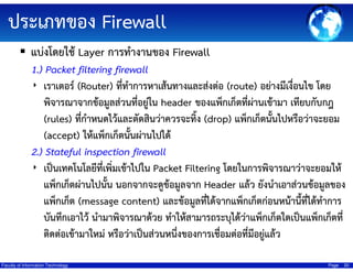 ประเภทของ Firewall
แบ่งโดยใช้ Layer การทํางานของ Firewall
1.) Packet filtering firewall
‣ เราเตอร์ (Router) ที่ทําการหาเส้นทางและส่งต่อ (route) อย่างมีเงื่อนไข โดย
พิจารณาจากข้อมูลส่วนที่อยูใน header ของแพ็กเก็ตที่ผ่านเข้ามา เทียบกับกฎ
่
(rules) ที่กําหนดไว้และตัดสินว่าควรจะทิง (drop) แพ็กเก็ตนั้นไปหรือว่าจะยอม
้
(accept) ให้แพ็กเก็ตนั้นผ่านไปได้
2.) Stateful inspection firewall
‣ เป็นเทคโนโลยีที่เพิ่มเข้าไปใน Packet Filtering โดยในการพิจารณาว่าจะยอมให้
แพ็กเก็ตผ่านไปนั้น นอกจากจะดูข้อมูลจาก Header แล้ว ยังนําเอาส่วนข้อมูลของ
แพ็กเก็ต (message content) และข้อมูลทีได้จากแพ็กเก็ตก่อนหน้านี้ทได้ทําการ
่
ี่
บันทึกเอาไว้ นํามาพิจารณาด้วย ทําให้สามารถระบุได้ว่าแพ็กเก็ตใดเป็นแพ็กเก็ตที่
ติดต่อเข้ามาใหม่ หรือว่าเป็นส่วนหนึงของการเชื่อมต่อที่มีอยูแล้ว
่
่
Faculty of Information Technology

Page

20

 