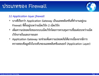 ประเภทของ Firewall
3.) Application layer firewall
‣ บางทีเรียกว่า Application Gateway เป็นแอพพลิเคชันที่ทํางานอยู่บน
Firewall ที่ตั้งอยู่ระหว่างเน็ตเวิร์ก 2 เน็ตเวิร์ก
‣ เพิ่มความปลอดภัยของระบบเน็ตเวิร์กโดยการควบคุมการเชื่อมต่อระหว่างเน็ต
เวิร์กภายในและภายนอก
‣ Application Gateway จะช่วยเพิ่มความปลอดภัยได้มากเนื่องจากมีการ
ตรวจสอบข้อมูลถึงในระดับของแอพพลิเคชันเลเยอร์ (Application Layer)

Faculty of Information Technology

Page

21

 