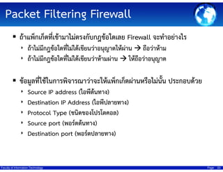 Packet Filtering Firewall
ถ้าแพ็กเก็ตที่เข้ามาไม่ตรงกับกฎข้อใดเลย Firewall จะทําอย่างไร
‣ ถ้าไม่มีกฎข้อใดที่ไม่ได้เขียนว่าอนุญาตให้ผ่าน ถือว่าห้าม
‣ ถ้าไม่มีกฎข้อใดที่ไม่ได้เขียนว่าห้ามผ่าน ให้ถือว่าอนุญาต

ข้อมูลที่ใช้ในการพิจารณาว่าจะให้แพ็กเก็ตผ่านหรือไม่นั้น ประกอบด้วย
‣
‣
‣
‣
‣

Source IP address (ไอพีต้นทาง)
Destination IP Address (ไอพีปลายทาง)
Protocol Type (ชนิดของโปรโตคอล)
Source port (พอร์ตต้นทาง)
Destination port (พอร์ตปลายทาง)

Faculty of Information Technology

Page

23

 