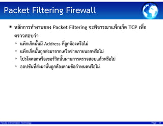 Packet Filtering Firewall
หลักการทํางานของ Packet Filtering จะพิจารณาแพ็กเก็ต TCP เพื่อ
ตรวจสอบว่า
‣
‣
‣
‣

แพ็กเก็ตนั้นมี Address ที่ถูกต้องหรือไม่
แพ็กเก็ตนั้นถูกส่งมาจากเครือข่ายภายนอกหรือไม่
โปรโตคอลหรือเซอร์วิสนั้นผ่านการตรวจสอบแล้วหรือไม่
ออปชันทีส่งมานั้นถูกต้องตามข้อกําหนดหรือไม่
่

Faculty of Information Technology

Page

24

 