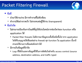 Packet Filtering Firewall
ข้อดี
‣ นํามาใช้งานง่าย มีการทํางานทีไม่ซับซ้อน
่
‣ ทํางานได้อย่างรวดเร็ว ไม่กระทบต่อผู้ใช้งาน (transparent)

ข้อจํากัด
ุ่
‣ ไม่สามารถป้องกันการโจมตีที่มงใช้ประโยชน์จากช่องโหว่ของ function หรือ
application ได้
• Packet filter firewalls ไม่พิจารณาข้อมูลบนชั้นที่เหนือขึ้นไป หาก application

ใดได้รับอนุญาตให้เชื่อมต่อผ่าน firewall ทุก function ใน application นั้นๆก็
สามรถใช้งานการเชื่อมต่อดังกล่าวได้
‣ มีการเก็บข้อมูลที่จํากัด
• Logs ที่ได้เก็บเฉพาะข้อมูลที่ใช้ในการตัดสินใจสําหรับ access control (source
address, destination address, and traffic type)
Faculty of Information Technology

Page

25

 