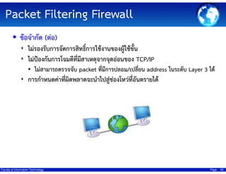 Packet Filtering Firewall
ข้อจํากัด (ต่อ)
‣ ไม่รองรับการจัดการสิทธิ์การใช้งานของผู้ใช้ขั้น
‣ ไม่ป้องกันการโจมตีทมสาเหตุจากจุดอ่อนของ TCP/IP
ี่ ี
• ไม่สามารถตรวจจับ packet ที่มีการปลอม/เปลี่ยน address ในระดับ Layer 3 ได้
‣ การกําหนดค่าที่ผิดพลาดจะนําไปสูช่องโหว่ที่อันตรายได้
่

Faculty of Information Technology

Page

26

 