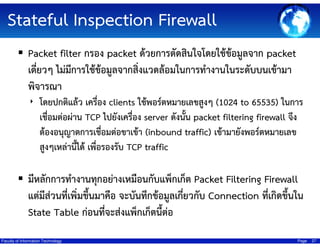 Stateful Inspection Firewall
Packet filter กรอง packet ด้วยการตัดสินใจโดยใช้ข้อมูลจาก packet
เดี่ยวๆ ไม่มีการใช้ข้อมูลจากสิ่งแวดล้อมในการทํางานในระดับบนเข้ามา
พิจารณา
‣ โดยปกติแล้ว เครื่อง clients ใช้พอร์ตหมายเลขสูงๆ (1024 to 65535) ในการ

เชื่อมต่อผ่าน TCP ไปยังเครือง server ดังนั้น packet filtering firewall จึง
่
ต้องอนุญาตการเชื่อมต่อขาเข้า (inbound traffic) เข้ามายังพอร์ตหมายเลข
สูงๆเหล่านีได้ เพื่อรองรับ TCP traffic
้

มีหลักการทํางานทุกอย่างเหมือนกับแพ็กเก็ต Packet Filtering Firewall
แต่มีส่วนที่เพิ่มขึ้นมาคือ จะบันทึกข้อมูลเกี่ยวกับ Connection ที่เกิดขึ้นใน
State Table ก่อนที่จะส่งแพ็กเก็ตนี้ต่อ
Faculty of Information Technology

Page

27

 