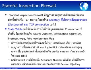 Stateful Inspection Firewall
Stateful Inspection Firewall มีกฏการควบคุมการเชื่อมต่อที่เข้มงวด
มากขึ้นสําหรับ TCP traffic โดยสร้าง directory ที่เก็บการเชื่อมต่อขาออก
(Outbound) ของ TCP connection เอาไว้
State Table จะใช้สําหรับการบันทึกข้อมูลของแต่ละ Connection ที่
เกิดขึ้น โดยปกติจะเก็บ Source Address, Destination addresses,
Protocol type, Port number และ Flag
‣ มีการบันทึกการเชื่อมต่อที่กําลังเกิดขึ้นไว้ (1 การเชื่อมต่อ เก็บ 1 รายการ)
‣ อนุญาตการเชื่อมต่อขาเข้า (incoming traffic) มายังพอร์ตหมายเลขสูงๆ

เฉพาะเมื่อ packet เหล่านั้นสอดคล้องกับ profile ของรายการใดรายการหนึ่ง
ใน state table
‣ แต่มี Firewall บางยี่ห้อจะเก็บ Sequence Number เพิ่มด้วย เพื่อใช้ในการ
ตรวจสอบ แพ็กเก็ตที่กําลังเข้ามาและป้องกันการทํา Session Hijacking
Faculty of Information Technology

Page

28

 
