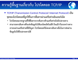 ความรู้พื้นฐานเกี่ยวกับ โปรโตคอล TCP/IP
TCP/IP (Transmission Control Protocol/ Internet Protocol) เป็น
ชุดของโปรโตคอลที่ถูกใช้ในการสื่อสารผ่านเครือข่ายอินเทอร์เน็ต
‣ โปรโตคอลมาตรฐานทีใช้สื่อสารจากต้นทางข้ามเครือข่ายไปยังปลายทาง
่
‣ สามารถหาเส้นทางที่จะส่งข้อมูลไปได้เองโดยอัตโนมัติ ถึงแม้ว่าในระหว่างทาง

อาจจะผ่านเครือข่ายที่มีปัญหา โปรโตคอลก็ยังคงหาเส้นทางอื่นในการส่งผ่าน
ข้อมูลไปให้ถึงปลายทางได้

Faculty of Information Technology

Page

3

 