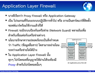 Application Layer Firewall
บางทีเรียกว่า Proxy Firewall หรือ Application Gateway
เป็น โปรแกรมที่รันบนระบบปฏิบัติการทั่วไป หรือ อาจเป็นฮาร์ดแวร์ที่ติดตั้ง
ซอฟต์แวร์พร้อมใช้งานแล้วก็ได้
Firewall จะมีระบบป้องกันเครือข่าย (Network Guard) หลายอันเพื่อ
สําหรับเชื่อมต่อกับเครือข่ายต่างๆ
นโยบายรักษาความปลอดภัยจะเป็นสิ่งกําหนด
ว่า Traffic (ข้อมูลสื่อสาร) ใดสามารถถ่ายโอน
ระหว่างเครือข่ายใดได้บ้าง
ใน Application Layer Firewall นั้น
ทุกๆ โปรโตคอลที่อนุญาตให้ผ่านได้จะต้องมี
Proxy สําหรับโปรโตคอลนั้นๆ
Faculty of Information Technology

Page

31

 