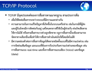 TCP/IP Protocol
TCP/IP มีจุดประสงค์ของการสื่อสารตามมาตรฐาน สามประการคือ
‣ เพื่อใช้ติดต่อสือสารระหว่างระบบที่มีความแตกต่างกัน
่
‣ ความสามารถในการแก้ไขปัญหาที่เกิดขึ้นในระบบเครือข่าย เช่นในกรณีที่ผู้สง
่

และผู้รับยังคงมีการติดต่อกันอยู่ แต่โหนดกลางทีใช้เป็นผู้ช่วยรับ-ส่งเกิดเสียหาย
ใช้การไม่ได้ หรือสายสื่อสารบางช่วงถูกตัดขาด กฎการสือสารนีจะต้องสามารถ
่
้
จัดหาทางเลือกอื่นเพื่อทําให้การสื่อสารดําเนินต่อไปได้โดยอัตโนมัติ
‣ มีความคล่องตัวต่อการสื่อสารข้อมูลได้หลายชนิดทังแบบทีไม่มความเร่งด่วน เช่น
้
่ ี
การจัดส่งแฟ้มข้อมูล และแบบที่ต้องการรับประกันความเร่งด่วนของข้อมูล เช่น
การสื่อสารแบบ real-time และทั้งการสื่อสารแบบเสียง (Voice) และข้อมูล
(data)

Faculty of Information Technology

Page

4

 