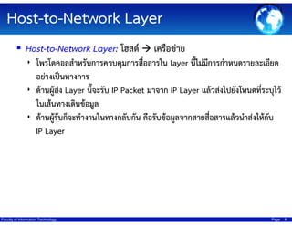 Host-to-Network Layer
Host-to-Network Layer: โฮสต์

เครือข่าย

‣ โพรโตคอลสําหรับการควบคุมการสื่อสารใน layer นี้ไม่มการกําหนดรายละเอียด
ี

อย่างเป็นทางการ
‣ ด้านผู้ส่ง Layer นี้จะรับ IP Packet มาจาก IP Layer แล้วส่งไปยังโหนดที่ระบุไว้
ในเส้นทางเดินข้อมูล
‣ ด้านผู้รับก็จะทํางานในทางกลับกัน คือรับข้อมูลจากสายสือสารแล้วนําส่งให้กับ
่
IP Layer

Faculty of Information Technology

Page

8

 