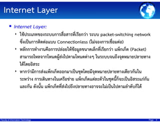 Internet Layer
Internet Layer:
‣ ใช้ประเภทของระบบการสื่อสารที่เรียกว่า ระบบ packet-switching network

ซึ่งเป็นการติดต่อแบบ Connectionless (ไม่จองการเชื่อมต่อ)
‣ หลักการทํางานคือการปล่อยให้ขอมูลขนาดเล็กที่เรียกว่า แพ็กเก็ต (Packet)
้
สามารถไหลจากโหนดผู้ส่งไปตามโหนดต่างๆ ในระบบจนถึงจุดหมายปลายทาง
ได้โดยอิสระ
‣ หากว่ามีการส่งแพ็กเก็ตออกมาเป็นชุดโดยมีจุดหมายปลายทางเดียวกันใน
ระหว่าง การเดินทางในเครือข่าย แพ็กเก็ตแต่ละตัวในชุดนี้ก็จะเป็นอิสระแก่กัน
และกัน ดังนั้น แพ็กเก็ตที่สงไปถึงปลายทางอาจจะไม่เป็นไปตามลําดับก็ได้
่

Faculty of Information Technology

Page

9

 