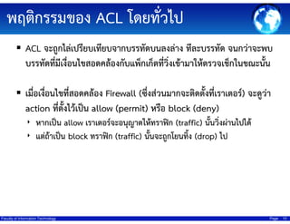 ??????????? ACL ?????????
ACL ???????????????????????????????????? ?????????? ??????????
???????????????????????????????????????????????????????????????????????
???????????????????????? Firewall (???????????????????????????????) ???????
action ?????????????? allow (permit) ???? block (deny)
? ??????? allow ????????????????????????? (traffic) ?????????????????
? ?????????? block ?????? (traffic) ??????????????? (drop) ??
?

Faculty of Information Technology

Page

10

 