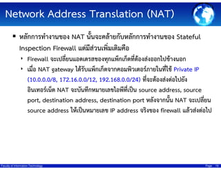 Network Address Translation (NAT)
???????????????? NAT ?????????????????????????????? Stateful
Inspection Firewall ?????????????????????
? Firewall ????????????????????????????????????????????????????
? ????? NAT gateway ??????????????????????????????????????? Private IP

(10.0.0.0/8, 172.16.0.0/12, 192.168.0.0/24) ????????????????????
???????????? NAT ?????????????????????????? source address, source
port, destination address, destination port ??????????? NAT ?????????
source address ?????????????? IP address ??????? firewall ????????????

Faculty of Information Technology

Page

19

 