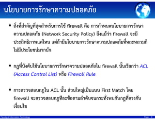 ?????????????????????????
???????????????????????????????? firewall ??? ???????????????????????
??????????? (Network Security Policy) ????????? firewall ????
????????????????? ?????????????????????????????????????????????
???????????????????
????????????????????????????????????????? firewall ???????????? ACL
(Access Control List) ???? Firewall Rule
?????????????? ACL ???? ??????????????? First Match ???
firewall ????????????????????????????????????????????????????
????????
Faculty of Information Technology

Page

2

 