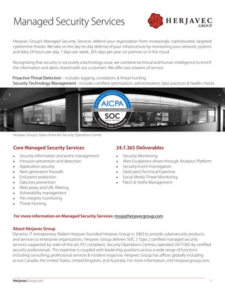 HerjavecGroup.com 1
Herjavec Group’s Managed Security Services defend your organization from increasingly sophisticated, targeted
cybercrime threats. We take on the day-to-day defense of your infrastructure by monitoring your network, systems
and data 24 hours per day, 7 days per week, 365 days per year, on premise or in the cloud.
Recognizing that security is not purely a technology issue, we combine technical and human intelligence to enrich
the information and alerts shared with our customers. We oﬀer two streams of service:
Proactive Threat Detection - includes logging, correlation, & threat hunting
Security Technology Management - includes certiﬁed optimization, administration, best practices & health checks
Managed Security Services
Herjavec Group’s State-of-the-Art Security Operations Centre
Core Managed Security Services
• Security information and event management
• Intrusion prevention and detection
• Application security
• Next generation ﬁrewalls
• End point protection
• Data loss prevention
• Web proxy and URL ﬁltering
• Vulnerability management
• File integrity monitoring
• Threat Hunting
• Security Monitoring
• Alert Escalations driven through Analytics Platform
• Security Event Investigation
• Dedicated Technical Expertise
• Social Media Threat Monitoring
• Patch & Hotﬁx Management
24.7.365 Deliverables
For more information on Managed Security Services: mssp@herjavecgroup.com
About Herjavec Group
Dynamic IT entrepreneur Robert Herjavec founded Herjavec Group in 2003 to provide cybersecurity products
and services to enterprise organizations. Herjavec Group delivers SOC 2 Type 2 certified managed security
services supported by state-of-the-art, PCI compliant, Security Operations Centres, operated 24/7/365 by certified
security professionals. This expertise is coupled with leadership positions across a wide range of functions
including consulting, professional services & incident response. Herjavec Group has offices globally including
across Canada, the United States, United Kingdom, and Australia. For more information, visit Herjavecgroup.com.
 
