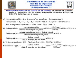 Universidad de Los Andes
Facultad de Ingeniería
Procesos de Manufactura
Tecnología Mecánica III
Fundamentos generales del trabajo de los metales: Estampado de la chapa:
Corte y punzonado de la chapa. Disposición SEGUNDA INVERTIDA
DIRECTA de la figura en la chapa.
  2 2
1 3 2
2 2 2
2
140 09 452 39 7 34 585 14
1693 2 585 14 522 72

       
  
) -
, , , ,
, ,
) %
C
g Area de desperdicio Area de material por dos piezas xArea cortada
Area cortada A A A A mm mm
Area de desperdicio mm x mm mm
h D
2
2
522 72
100 100 30 88
1693
100
  

,
% % , %
- 2x
% %
Area de desperdicio mm
esperdicio x x
Area de material por dos piezas mm
Area de material por pieza Area cortada
Desperdicio x
Area de material por dos piezas
 
1 100
100 100 30 88 69 12
2
100
 
  
 
2x
% %
) % - % - , % , %
Rendimiento %
Area cortada
Desperdicio x
Area de material por dos piezas
i Aprovechamiento Desperdicio
xArea cortada
x
Area de material por dos piezas

2
2
2 585 14
100 69 12
1693
 
,
, %
x mm
x
mm
 