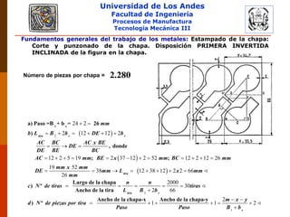 Universidad de Los Andes
Facultad de Ingeniería
Procesos de Manufactura
Tecnología Mecánica III
Fundamentos generales del trabajo de los metales: Estampado de la chapa:
Corte y punzonado de la chapa. Disposición PRIMERA INVERTIDA
INCLINADA de la figura en la chapa.
Número de piezas por chapa = 2.280
 
 
 
2
24 2
2 12 12 2
12 2 5 19 2 37 12 2 52 12 2 12 26
19 52
38 12 38 12
26
 
     
  
           
      
1 s
a) Paso =B + b = 26
)
, donde
; ;
tira r r
tira
mm
b L B b DE b
AC BC AC x BE
DE
DE BE BC
AC mm BE x mm BC mm
mm x mm
DE mm L
mm
2
1
2 2 66
2000
30
2 66
2
1 1 2

    

 
     

Largo de la chapa
) º
Ancho de la tira
Ancho de la chapa-x Ancho de la chapa-y
) º
tira r
s
x mm
n n
c N de tiras tiras
L B b
m x y
d N de piezas por tira
Paso Paso B b
 