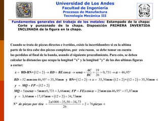 Universidad de Los Andes
Facultad de Ingeniería
Procesos de Manufactura
Tecnología Mecánica III
Fundamentos generales del trabajo de los metales: Estampado de la chapa:
Corte y punzonado de la chapa. Disposición PRIMERA INVERTIDA
INCLINADA de la figura en la chapa.
Cuando se trata de piezas directas e iveridas, existe la incertidumbre si en la ultima
parte de la tira cabe dos piezas completas, por esta razon, se debe tomar en cuenta
las perdidas al final de la b
 12 2     
anda, usando el siguiente procedimiento. Para esto, se deben
calcular la distancias que ocupa la longitud "x" y la longitud "y" de las dos ultimas figuras
a cortar:
BD-BN+ cos
AC
x BD BE sen
BC
 
     
 
19
0 731 46 95
26
52 46 95 35 50 12 2 35 50 12 2 12 2 35 50
12 2
5 5 0 731 3 66 25 46 95 17 07
3 66 17 07 12
    
        
   
      
  
, ,
cos , , y BN= , - + ,
, , ; cos cos , ,
, ,
BD mm mm x mm mm
y MQ FP
MQ xsen mmx mm FP FEx mm mm
y mm mm

 
 2 34 73
2 1000 35 50 34 73
2 76
26
 
 
  
,
, ,
º
mm
x
N de piezas por tira piezas
 