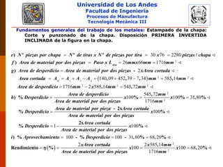 Universidad de Los Andes
Facultad de Ingeniería
Procesos de Manufactura
Tecnología Mecánica III
Fundamentos generales del trabajo de los metales: Estampado de la chapa:
Corte y punzonado de la chapa. Disposición PRIMERA INVERTIDA
INCLINADA de la figura en la chapa.
2
30 76 2280
26 66 1716
  
  

) º º º /
)
)
tira
e N piezas por chapa N de tiras x N de piezas por tira x piezas chapa
f Area de material por dos piezas Paso x L mmx mm mm
g Area de desperdicio Area de material
  2 2
1 3 2
2 2 2
2
140 09 452 39 7 34 585 14
1716 2 585 14 545 72
       
  

-
, , , ,
, ,
) %
C
por dos piezas xArea cortada
Area cortada A A A A mm mm
Area de desperdicio mm x mm mm
Area de desperdicio
h Desperdicio
Area de mat
2
2
545 72
100 100 31 80
1716
100
1
 

 
,
% % , %
- 2x
% %
2x
%
mm
x x
erial por dos piezas mm
Area de material por pieza Area cortada
Desperdicio x
Area de material por dos piezas
Area cortada
Desperdicio
Area
 
2
2
100
100 100 31 80 68 20
2 2 585 14
100 100 68 20
1716
  
   
%
) % - % - , % , %
,
Rendimiento % , %
x
de material por dos piezas
i Aprovechamiento Desperdicio
xArea cortada x mm
x x
Area de material por dos piezas mm

 