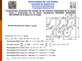 Universidad de Los Andes
Facultad de Ingeniería
Procesos de Manufactura
Tecnología Mecánica III
Fundamentos generales del trabajo de los metales: Estampado de la chapa:
Corte y punzonado de la chapa. Disposición SEGUNDA INVERTIDA
INCLINADA de la figura en la chapa.
Número de piezas por chapa = 2.325
 
 
2
24 2
2 12 12 2
12 2 14 5 2 7
7 19
30 0 731 46 95
14 26
 
       
     
         
1 s
a) Paso =B + b = 26
)
Del triangulo EBD se tiene: DB y
Por tanto, sen =0,50 º , , ,
tira r r
mm
b L B b KJ IG GF b
mm DE mm
DE AC
sen
DB BC
   
   
   
47
47 30 77
77 14 77 13 64
47 5 47 3 41
 
     
  
  
Del triangulo FCG se tiene: º º
Del triangulo GCF se tiene: º º , mm.
Del triangulo IGH se tiene: cos º cos º , mm.
Del triangul
ICF
GF GCxsen xsen
IG HGx x
 
   
 
47 25 47 18 26
18 26 3 41 13 64 12 12 2 2 63 31
  
      
o IJH se tiene: º º , mm.
, , , ,tira
KJ HKxsen xsen
L x mm
 