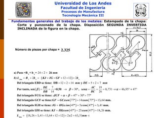 Universidad de Los Andes
Facultad de Ingeniería
Procesos de Manufactura
Tecnología Mecánica III
Fundamentos generales del trabajo de los metales: Estampado de la chapa:
Corte y punzonado de la chapa. Disposición SEGUNDA INVERTIDA
INCLINADA de la figura en la chapa.
Número de piezas por chapa = 2.325
 
 
2
24 2
2 12 12 2
12 2 14 5 2 7
7 19
30 0 731 46 95
14 26
 
       
     
         
1 s
a) Paso =B + b = 26
)
Del triangulo EBD se tiene: DB y
Por tanto, sen =0,50 º , , ,
tira r r
mm
b L B b KJ IG GF b
mm DE mm
DE AC
sen
DB BC
   
   
   
47
47 30 77
77 14 77 13 64
47 5 47 3 41
 
     
  
  
Del triangulo FCG se tiene: º º
Del triangulo GCF se tiene: º º , mm.
Del triangulo IGH se tiene: cos º cos º , mm.
Del triangul
ICF
GF GCxsen xsen
IG HGx x
 
   
 
47 25 47 18 26
18 26 3 41 13 64 12 12 2 2 63 31
  
      
o IJH se tiene: º º , mm.
, , , ,tira
KJ HKxsen xsen
L x mm
 