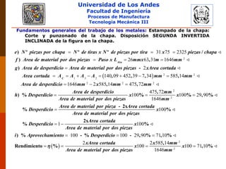 Universidad de Los Andes
Facultad de Ingeniería
Procesos de Manufactura
Tecnología Mecánica III
Fundamentos generales del trabajo de los metales: Estampado de la chapa:
Corte y punzonado de la chapa. Disposición SEGUNDA INVERTIDA
INCLINADA de la figura en la chapa.
2
31 75 2325
26 63 31 1646
  
  

) º º º /
) ,
)
tira
e N piezas por chapa N de tiras x N de piezas por tira x piezas chapa
f Area de material por dos piezas Paso x L mmx m mm
g Area de desperdicio Area de materia
  2 2
1 3 2
2 2 2
2
140 09 452 39 7 34 585 14
1646 2 585 14 475 72
       
  

-
, , , ,
, ,
) %
C
l por dos piezas xArea cortada
Area cortada A A A A mm mm
Area de desperdicio mm x mm mm
Area de desperdicio
h Desperdicio
Area de m
2
2
475 72
100 100 29 90
1646
100
1
 

 
,
% % , %
- 2x
% %
2x
%
mm
x x
aterial por dos piezas mm
Area de material por pieza Area cortada
Desperdicio x
Area de material por dos piezas
Area cortada
Desperdicio
Area
 
2
2
100
100 100 29 90 71 10
2 2 585 14
100 100 71 10
1646
  
   
%
) % - % - , % , %
,
Rendimiento % , %
x
de material por dos piezas
i Aprovechamiento Desperdicio
xArea cortada x mm
x x
Area de material por dos piezas mm

 