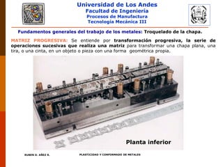 Universidad de Los Andes
Facultad de Ingeniería
Procesos de Manufactura
Tecnología Mecánica III
RUBEN D. AÑEZ R. PLASTICIDAD Y CONFORMADO DE METALES
Fundamentos generales del trabajo de los metales: Troquelado de la chapa.
INTRODUCCIÓN A LA TECNOLOGIA
DE LAS MATRICES
MATRIZ PROGRESIVA: Se entiende por transformación progresiva, la serie de
operaciones sucesivas que realiza una matriz para transformar una chapa plana, una
tira, o una cinta, en un objeto o pieza con una forma geométrica propia.
Planta inferior
 
