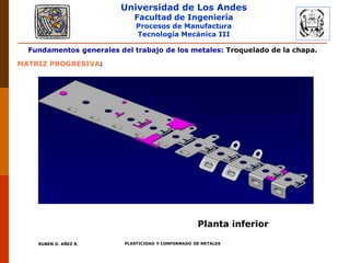 Universidad de Los Andes
Facultad de Ingeniería
Procesos de Manufactura
Tecnología Mecánica III
RUBEN D. AÑEZ R. PLASTICIDAD Y CONFORMADO DE METALES
Fundamentos generales del trabajo de los metales: Troquelado de la chapa.
MATRIZ PROGRESIVA:
Planta inferior
 