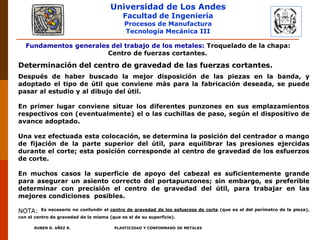 Universidad de Los Andes
Facultad de Ingeniería
Procesos de Manufactura
Tecnología Mecánica III
RUBEN D. AÑEZ R. PLASTICIDAD Y CONFORMADO DE METALES
Fundamentos generales del trabajo de los metales: Troquelado de la chapa:
Centro de fuerzas cortantes.
Determinación del centro de gravedad de las fuerzas cortantes.
Después de haber buscado la mejor disposición de las piezas en la banda, y
adoptado el tipo de útil que conviene más para la fabricación deseada, se puede
pasar al estudio y al dibujo del útil.
En primer lugar conviene situar los diferentes punzones en sus emplazamientos
respectivos con (eventualmente) el o las cuchillas de paso, según el dispositivo de
avance adoptado.
Una vez efectuada esta colocación, se determina la posición del centrador o mango
de fijación de la parte superior del útil, para equilibrar las presiones ejercidas
durante el corte; esta posición corresponde al centro de gravedad de los esfuerzos
de corte.
En muchos casos la superficie de apoyo del cabezal es suficientemente grande
para asegurar un asiento correcto del portapunzones; sin embargo, es preferible
determinar con precisión el centro de gravedad del útil, para trabajar en las
mejores condiciones posibles.
NOTA: Es necesario no confundir el centro de gravedad de los esfuerzos de corte (que es el del perímetro de la pieza),
con el centro de gravedad de la misma (que es el de su superficie).
 