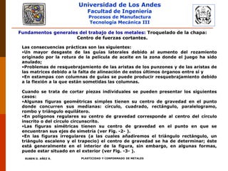 Universidad de Los Andes
Facultad de Ingeniería
Procesos de Manufactura
Tecnología Mecánica III
RUBEN D. AÑEZ R. PLASTICIDAD Y CONFORMADO DE METALES
Fundamentos generales del trabajo de los metales: Troquelado de la chapa:
Centro de fuerzas cortantes.
Las consecuencias prácticas son las siguientes:
•Un mayor desgaste de las guías laterales debido al aumento del rozamiento
originado por la rotura de la película de aceite en la zona donde el juego ha sido
anulado;
•Problemas de resquebrajamiento de las aristas de los punzones y de las aristas de
las matrices debido a la falta de alineación de estos últimos órganos entre sí y
•En estampas con columnas de guías se puede producir resquebrajamiento debido
a la flexión a la que están sometidas las columnas.
Cuando se trata de cortar piezas individuales se pueden presentar los siguientes
casos:
•Algunas figuras geométricas simples tienen su centro de gravedad en el punto
donde concurren sus medianas: círculo, cuadrado, rectángulo, paralelogramo,
rombo y triángulo equilátero.
•En polígonos regulares su centro de gravedad corresponde al centro del círculo
inscrito o del circulo circunscrito.
•Las figuras simétricas tienen su centro de gravedad en el punto en que se
encuentran sus ejes de simetría (ver Fig. -2- ).
•En las figuras irregulares (a las cuales añadiremos el triángulo rectángulo, un
triángulo escaleno y el trapecio) el centro de gravedad se ha de determinar; éste
está generalmente en el interior de la figura, sin embargo, en algunas formas,
puede estar situado en el exterior (ver Fig. -3- ).
 