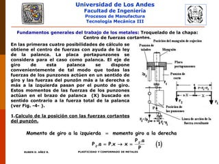 Universidad de Los Andes
Facultad de Ingeniería
Procesos de Manufactura
Tecnología Mecánica III
RUBEN D. AÑEZ R. PLASTICIDAD Y CONFORMADO DE METALES
Fundamentos generales del trabajo de los metales: Troquelado de la chapa:
Centro de fuerzas cortantes.
En las primeras cuatro posibilidades de cálculo se
obtiene el centro de fuerzas con ayuda de la ley
de la palanca. La placa portapunzones se
considera para el caso como palanca. El eje de
giro de esta palanca se dispone
convenientemente de tal modo que todas las
fuerzas de los punzones actúen en un sentido de
giro y las fuerzas del punzón más a la derecha o
más a la izquierda pasan por el punto de giro.
Estos momentos de las fuerzas de los punzones
actúan en el brazo de palanca (X) buscado en
sentido contrario a la fuerza total de la palanca
(ver Fig. -4- ).
1.Calculo de la posición con las fuerzas cortantes
del punzón.
 

   2
2
Momento de giro a la izquierda momento giro a la derecha
P .a
P .a P.x x 1
P
 