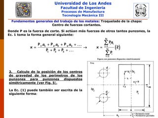 Universidad de Los Andes
Facultad de Ingeniería
Procesos de Manufactura
Tecnología Mecánica III
Fundamentos generales del trabajo de los metales: Troquelado de la chapa:
Centro de fuerzas cortantes.
Donde P es la fuerza de corte. Si actúan más fuerzas de otros tantos punzones, la
Ec. 1 toma la forma general siguiente:
 

  
  
  


N
i i
1 1 2 2 3 3 i 1
N
1 2 3
i
i 1
Pa
P .a P .a P .a ...
x x 2
P P P ...
P
2. Calculo de la posición de los centros
de gravedad de los perímetros de los
punzones para punzones dispuestos
simétricamente (ver Fig. 5).
La Ec. (1) puede también ser escrita de la
siguiente forma:
 