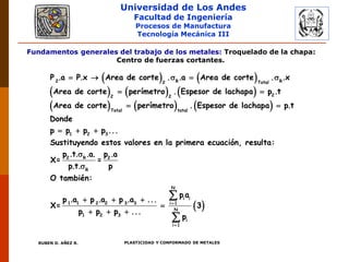 Universidad de Los Andes
Facultad de Ingeniería
Procesos de Manufactura
Tecnología Mecánica III
RUBEN D. AÑEZ R. PLASTICIDAD Y CONFORMADO DE METALES
Fundamentos generales del trabajo de los metales: Troquelado de la chapa:
Centro de fuerzas cortantes.
   
     
     
    
 
 
  
2 R R2 Total
22 2
Total total
1 2 3
P .a P.x Area de corte . .a Area de corte . .x
Area de corte perímetro . Espesor de lachapa p .t
Area de corte perímetro . Espesor de lachapa p.t
Donde
p p p p ...
Sustituyendo estos valore
 



  

  


2 R 2
R
N
i i
1 1 2 2 3 3 i 1
N
1 2 3
i
i 1
s en la primera ecuación, resulta:
p .t. .a. p .a
X= =
p.t. p
O también:
p a
p .a p .a p .a ...
X= 3
p p p ...
p
 