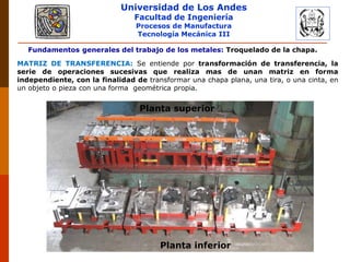 Universidad de Los Andes
Facultad de Ingeniería
Procesos de Manufactura
Tecnología Mecánica III
PLASTICIDAD Y CONFORMADO DE METALES
Fundamentos generales del trabajo de los metales: Troquelado de la chapa.
MATRIZ DE TRANSFERENCIA: Se entiende por transformación de transferencia, la
serie de operaciones sucesivas que realiza mas de unan matriz en forma
independiente, con la finalidad de transformar una chapa plana, una tira, o una cinta, en
un objeto o pieza con una forma geométrica propia.
Planta inferior
Planta superior
 