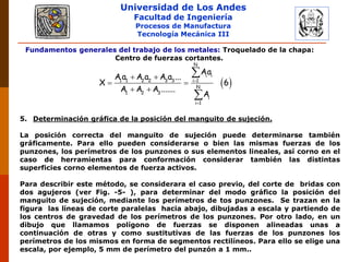 Universidad de Los Andes
Facultad de Ingeniería
Procesos de Manufactura
Tecnología Mecánica III
Fundamentos generales del trabajo de los metales: Troquelado de la chapa:
Centro de fuerzas cortantes.
 
N
i i
1 1 2 2 3 3 i 1
N
1 2 3
i
i 1
Aa
A a A a A a ...
X 6
A A A .......
A


 
 
 


5. Determinación gráfica de la posición del manguito de sujeción.
La posición correcta del manguito de sujeción puede determinarse también
gráficamente. Para ello pueden considerarse o bien las mismas fuerzas de los
punzones, los perímetros de los punzones o sus elementos lineales, así corno en el
caso de herramientas para conformación considerar también las distintas
superficies corno elementos de fuerza activos.
Para describir este método, se considerara el caso previo, del corte de bridas con
dos agujeros (ver Fig. -5- ), para determinar del modo gráfico la posición del
manguito de sujeción, mediante los perímetros de tos punzones. Se trazan en la
figura las líneas de corte paralelas hacia abajo, dibujadas a escala y partiendo de
los centros de gravedad de los perímetros de los punzones. Por otro lado, en un
dibujo que llamamos polígono de fuerzas se disponen alineadas unas a
continuación de otras y como sustitutivas de las fuerzas de los punzones los
perímetros de los mismos en forma de segmentos rectilíneos. Para ello se elige una
escala, por ejemplo, 5 mm de perímetro del punzón a 1 mm..
 