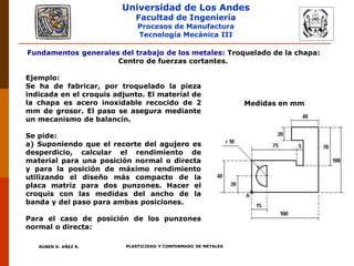 Universidad de Los Andes
Facultad de Ingeniería
Procesos de Manufactura
Tecnología Mecánica III
RUBEN D. AÑEZ R. PLASTICIDAD Y CONFORMADO DE METALES
Fundamentos generales del trabajo de los metales: Troquelado de la chapa:
Centro de fuerzas cortantes.
Ejemplo:
Se ha de fabricar, por troquelado la pieza
indicada en el croquis adjunto. El material de
la chapa es acero inoxidable recocido de 2
mm de grosor. El paso se asegura mediante
un mecanismo de balancín.
Se pide:
a) Suponiendo que el recorte del agujero es
desperdicio, calcular el rendimiento de
material para una posición normal o directa
y para la posición de máximo rendimiento
utilizando el diseño más compacto de la
placa matriz para dos punzones. Hacer el
croquis con las medidas del ancho de la
banda y del paso para ambas posiciones.
Para el caso de posición de los punzones
normal o directa:
Medidas en mm
 