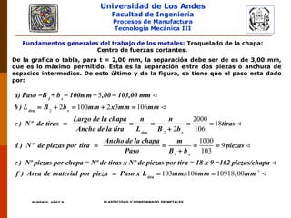 Universidad de Los Andes
Facultad de Ingeniería
Procesos de Manufactura
Tecnología Mecánica III
RUBEN D. AÑEZ R. PLASTICIDAD Y CONFORMADO DE METALES
Fundamentos generales del trabajo de los metales: Troquelado de la chapa:
Centro de fuerzas cortantes.
De la grafica o tabla, para t = 2,00 mm, la separación debe ser de es de 3,00 mm,
que es lo máximo permitido. Esta es la separación entre dos piezas o anchura de
espacios intermedios. De esto último y de la figura, se tiene que el paso esta dado
por:
2
2
3
2 100 2 3 106
2000
18
2 106
1 s
tira r
tira r
a) Paso =B + b = 100mm + ,00 = 103,00 mm
b ) L B b mm x mm mm
Largo de la chapa n n
c ) Nº de tiras tiras
Ancho de la tira L B b
Ancho de la chap
d ) Nº de piezas por tira
    
    


1
2
1000
9
103
103 106 10918 00
s
tira
a m
piezas
Paso B b
e ) Nº piezas por chapa = Nº de tiras x Nº de piezas por tira = 18 x 9 =162 piezas/chapa
f ) Area de material por pieza Paso x L mmx mm , mm
  

  
 