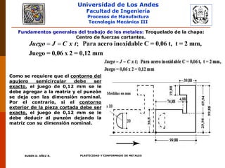 Universidad de Los Andes
Facultad de Ingeniería
Procesos de Manufactura
Tecnología Mecánica III
RUBEN D. AÑEZ R. PLASTICIDAD Y CONFORMADO DE METALES
Fundamentos generales del trabajo de los metales: Troquelado de la chapa:
Centro de fuerzas cortantes.
  ; Para acero inoxidable C = 0,06 t, t = 2 mm,
Juego = 0,06 x 2 = 0,12 mm
Juego J C x t
Como se requiere que el contorno del
agujero semicircular debe ser
exacto, el juego de 0,12 mm se le
debe agregar a la matriz y el punzón
se deja con las dimensión nominal.
Por el contrario, si el contorno
exterior de la pieza cortada debe ser
exacto, el juego de 0,12 mm se le
debe deducir al punzón dejando la
matriz con su dimensión nominal.
 