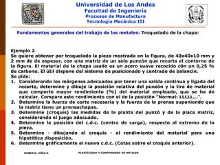 Universidad de Los Andes
Facultad de Ingeniería
Procesos de Manufactura
Tecnología Mecánica III
RUBEN D. AÑEZ R. PLASTICIDAD Y CONFORMADO DE METALES
Fundamentos generales del trabajo de los metales: Troquelado de la chapa:
Ejemplo 2
Se quiere obtener por troquelado la pieza mostrada en la figura, de 40x40x10 mm y
2 mm de de espesor, con una matriz de un solo punzón que recorta el contorno de
la figura. El material de la chapa usado es un acero suave recocido c0n un 0,25 %
de carbono. El útil dispone del sistema de posicionado y centrado de balancín.
Se pide:
1. Considerando los márgenes adecuados por tener una salida continua y ligada del
recorte, determine y dibuje la posición relativa del punzón y la tira de material
que comporte mayor rendimiento (%) del material empleado, que se ha de
calcular. Compare este rendimiento con el de la posición "Normal: LLLLL...".
2. Determine la fuerza de corte necesaria y la fuerza de la prensa suponiendo que
la matriz tiene un prensachapas.
3. Determine (croquis) las medidas de la planta del punzó y de la placa matriz,
considerando el juego adecuado.
4. Determine la posición del c.d.c. (centro de carga), respecto al extremo de la
pieza.
5. Determine - dibujando el croquis - el rendimiento del material para una
hipotética disposición.
6. Determine gráficamente el nuevo c.d.c. (Cotas sobre el croquis anterior).
 