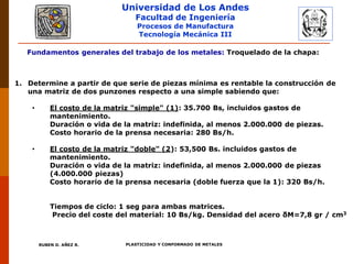 Universidad de Los Andes
Facultad de Ingeniería
Procesos de Manufactura
Tecnología Mecánica III
RUBEN D. AÑEZ R. PLASTICIDAD Y CONFORMADO DE METALES
Fundamentos generales del trabajo de los metales: Troquelado de la chapa:
1. Determine a partir de que serie de piezas mínima es rentable la construcción de
una matriz de dos punzones respecto a una simple sabiendo que:
• El costo de la matriz "simple" (1): 35.700 Bs, incluidos gastos de
mantenimiento.
Duración o vida de la matriz: indefinida, al menos 2.000.000 de piezas.
Costo horario de la prensa necesaria: 280 Bs/h.
• El costo de la matriz "doble" (2): 53,500 Bs. incluidos gastos de
mantenimiento.
Duración o vida de la matriz: indefinida, al menos 2.000.000 de piezas
(4.000.000 piezas)
Costo horario de la prensa necesaria (doble fuerza que la 1): 320 Bs/h.
Tiempos de ciclo: 1 seg para ambas matrices.
Precio del coste del material: 10 Bs/kg. Densidad del acero δM=7,8 gr / cm3
 