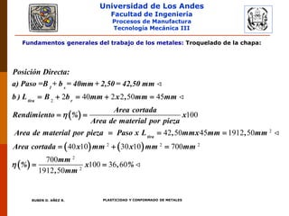 Universidad de Los Andes
Facultad de Ingeniería
Procesos de Manufactura
Tecnología Mecánica III
RUBEN D. AÑEZ R. PLASTICIDAD Y CONFORMADO DE METALES
Fundamentos generales del trabajo de los metales: Troquelado de la chapa:
 
2
2 40 2 2 50 45
100
42 50 45
    
 
 
1 s
tira r
tira
Posición Directa:
a) Paso =B + b = 40mm + 2,50 = 42,50 mm
b ) L B b mm x , mm mm
Area cortada
Rendimiento % x
Area de material por pieza
Area de material por pieza Paso x L , mmx m

   
 
2
2 2 2
2
2
1912 50
40 10 30 10 700
700
100 36 60
1912 50

  
 
m , mm
Area cortada x mm x mm mm
mm
% x , %
, mm

 